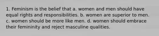 1. Feminism is the belief that a. women and men should have equal rights and responsibilities. b. women are superior to men. c. women should be more like men. d. women should embrace their femininity and reject masculine qualities.