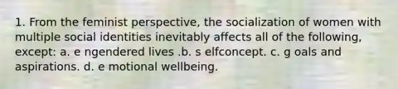 1. From the feminist perspective, the socialization of women with multiple social identities inevitably affects all of the following, except: ​a. e​ ngendered lives .b. s​ elfconcept. c. g​ oals and aspirations. d. e​ motional wellbeing.