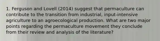 1. Ferguson and Lovell (2014) suggest that permaculture can contribute to the transition from industrial, input-intensive agriculture to an agroecological production. What are two major points regarding the permaculture movement they conclude from their review and analysis of the literature?