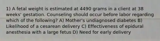 1) A fetal weight is estimated at 4490 grams in a client at 38 weeks' gestation. Counseling should occur before labor regarding which of the following? A) Mother's undiagnosed diabetes B) Likelihood of a cesarean delivery C) Effectiveness of epidural anesthesia with a large fetus D) Need for early delivery