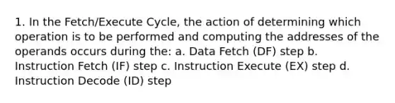 1. In the Fetch/Execute Cycle, the action of determining which operation is to be performed and computing the addresses of the operands occurs during the: a. Data Fetch (DF) step b. Instruction Fetch (IF) step c. Instruction Execute (EX) step d. Instruction Decode (ID) step