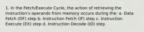 1. In the Fetch/Execute Cycle, the action of retrieving the instruction's operands from memory occurs during the: a. Data Fetch (DF) step b. Instruction Fetch (IF) step c. Instruction Execute (EX) step d. Instruction Decode (ID) step