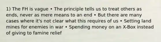 1) The FH is vague • The principle tells us to treat others as ends, never as mere means to an end • But there are many cases where it's not clear what this requires of us • Setting land mines for enemies in war • Spending money on an X-Box instead of giving to famine relief