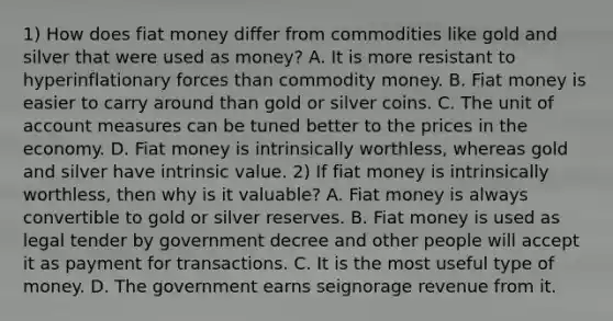 1) How does fiat money differ from commodities like gold and silver that were used as​ money? A. It is more resistant to hyperinflationary forces than commodity money. B. Fiat money is easier to carry around than gold or silver coins. C. The unit of account measures can be tuned better to the prices in the economy. D. Fiat money is intrinsically​ worthless, whereas gold and silver have intrinsic value. 2) If fiat money is intrinsically​ worthless, then why is it​ valuable? A. Fiat money is always convertible to gold or silver reserves. B. Fiat money is used as legal tender by government decree and other people will accept it as payment for transactions. C. It is the most useful type of money. D. The government earns seignorage revenue from it.