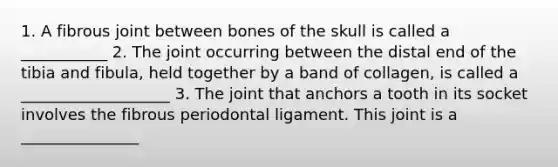 1. A fibrous joint between bones of the skull is called a ___________ 2. The joint occurring between the distal end of the tibia and fibula, held together by a band of collagen, is called a ___________________ 3. The joint that anchors a tooth in its socket involves the fibrous periodontal ligament. This joint is a _______________