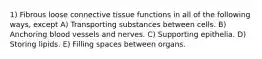 1) Fibrous loose connective tissue functions in all of the following ways, except A) Transporting substances between cells. B) Anchoring blood vessels and nerves. C) Supporting epithelia. D) Storing lipids. E) Filling spaces between organs.