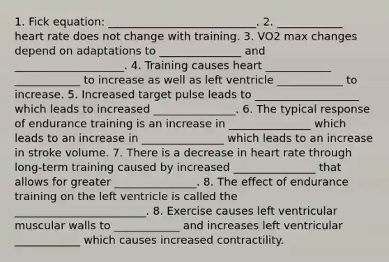 1. Fick equation: ___________________________. 2. ____________ heart rate does not change with training. 3. VO2 max changes depend on adaptations to _______________ and ____________________. 4. Training causes heart ____________ ____________ to increase as well as left ventricle ____________ to increase. 5. Increased target pulse leads to ___________________ which leads to increased _______________. 6. The typical response of endurance training is an increase in _______________ which leads to an increase in _______________ which leads to an increase in stroke volume. 7. There is a decrease in heart rate through long-term training caused by increased _______________ that allows for greater _______________. 8. The effect of endurance training on the left ventricle is called the ________________________. 8. Exercise causes left ventricular muscular walls to ____________ and increases left ventricular ____________ which causes increased contractility.