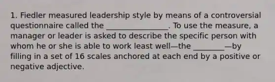 1. Fiedler measured leadership style by means of a controversial questionnaire called the ________________. To use the measure, a manager or leader is asked to describe the specific person with whom he or she is able to work least well—the ________—by filling in a set of 16 scales anchored at each end by a positive or negative adjective.