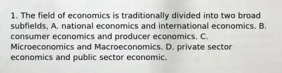 1. The field of economics is traditionally divided into two broad subfields, A. national economics and international economics. B. consumer economics and producer economics. C. Microeconomics and Macroeconomics. D. private sector economics and public sector economic.