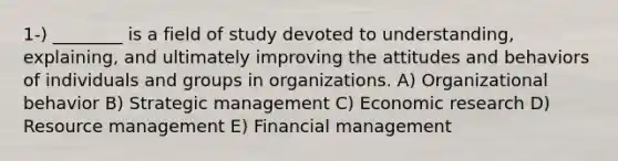 1-) ________ is a field of study devoted to understanding, explaining, and ultimately improving the attitudes and behaviors of individuals and groups in organizations. A) Organizational behavior B) Strategic management C) Economic research D) Resource management E) Financial management