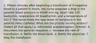 1. Fifteen minutes after beginning a transfusion of O negative blood to a patient in shock, the nurse assesses a drop in the patients blood pressure to 60/40 mm Hg, heart rate 135 beats/min, respirations 40 breaths/min, and a temperature of 102 F. The nurse notes the new onset of hematuria in the patients Foley catheter. What are the priority nursing actions? (Select all that apply.) a. Administer acetaminophen (Tylenol). b. Document the patients response. c. Increase the rate of transfusion. d. Notify the blood bank. e. Notify the physician. f. Stop the transfusion.