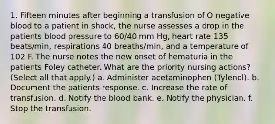 1. Fifteen minutes after beginning a transfusion of O negative blood to a patient in shock, the nurse assesses a drop in the patients blood pressure to 60/40 mm Hg, heart rate 135 beats/min, respirations 40 breaths/min, and a temperature of 102 F. The nurse notes the new onset of hematuria in the patients Foley catheter. What are the priority nursing actions? (Select all that apply.) a. Administer acetaminophen (Tylenol). b. Document the patients response. c. Increase the rate of transfusion. d. Notify the blood bank. e. Notify the physician. f. Stop the transfusion.