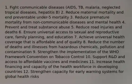 1. Fight communicable diseases (AIDS, TB, malaria, neglected tropical diseases, hepatitis B) 2. Reduce maternal mortality and end preventable under-5 mortality 3. Reduce premature mortality from non-communicable diseases and mental health 4. Prevent and treat substance abuse 5. Reduce road injuries and deaths 6. Ensure universal access to sexual and reproductive care, family planning, and education 7. Achieve universal health coverage that is affordable and of quality 8. Reduce the number of deaths and illnesses from hazardous chemicals, pollution and contamination 9. Strengthen the implementation of the WHO Framework Convention on Tobacco Control 10. Support R&D and access to affordable vaccines and medicines 11. Increase health financing and capacity of the health workforce in developing countries 12. Strengthen capacity for early warning systems for global health risks