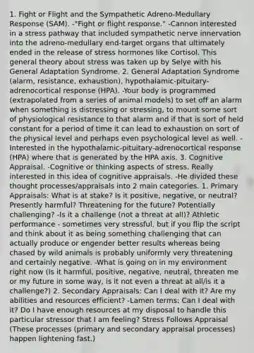 1. Fight or Flight and the Sympathetic Adreno-Medullary Response (SAM). -"Fight or flight response." -Cannon interested in a stress pathway that included sympathetic nerve innervation into the adreno-medullary end-target organs that ultimately ended in the release of stress hormones like Cortisol. This general theory about stress was taken up by Selye with his General Adaptation Syndrome. 2. General Adaptation Syndrome (alarm, resistance, exhaustion), hypothalamic-pituitary-adrenocortical response (HPA). -Your body is programmed (extrapolated from a series of animal models) to set off an alarm when something is distressing or stressing, to mount some sort of physiological resistance to that alarm and if that is sort of held constant for a period of time it can lead to exhaustion on sort of the physical level and perhaps even psychological level as well. -Interested in the hypothalamic-pituitary-adrenocortical response (HPA) where that is generated by the HPA axis. 3. Cognitive Appraisal. -Cognitive or thinking aspects of stress. Really interested in this idea of cognitive appraisals. -He divided these thought processes/appraisals into 2 main categories. 1. Primary Appraisals: What is at stake? Is it positive, negative, or neutral? Presently harmful? Threatening for the future? Potentially challenging? -Is it a challenge (not a threat at all)? Athletic performance - sometimes very stressful, but if you flip the script and think about it as being something challenging that can actually produce or engender better results whereas being chased by wild animals is probably uniformly very threatening and certainly negative. -What is going on in my environment right now (Is it harmful, positive, negative, neutral, threaten me or my future in some way, is it not even a threat at all/is it a challenge?) 2. Secondary Appraisals: Can I deal with it? Are my abilities and resources efficient? -Lamen terms: Can I deal with it? Do I have enough resources at my disposal to handle this particular stressor that I am feeling? Stress Follows Appraisal (These processes (primary and secondary appraisal processes) happen lightening fast.)