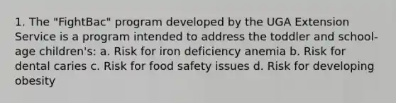 1. The "FightBac" program developed by the UGA Extension Service is a program intended to address the toddler and school-age children's: a. Risk for iron deficiency anemia b. Risk for dental caries c. Risk for food safety issues d. Risk for developing obesity