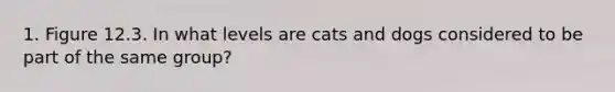 1. Figure 12.3. In what levels are cats and dogs considered to be part of the same group?