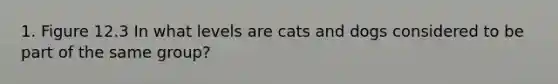 1. Figure 12.3 In what levels are cats and dogs considered to be part of the same group?