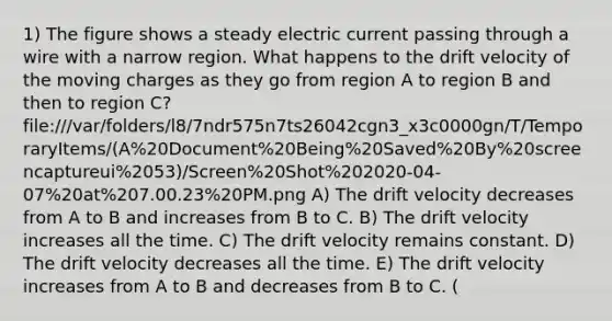 1) The figure shows a steady electric current passing through a wire with a narrow region. What happens to the drift velocity of the moving charges as they go from region A to region B and then to region C? file:///var/folders/l8/7ndr575n7ts26042cgn3_x3c0000gn/T/TemporaryItems/(A%20Document%20Being%20Saved%20By%20screencaptureui%2053)/Screen%20Shot%202020-04-07%20at%207.00.23%20PM.png A) The drift velocity decreases from A to B and increases from B to C. B) The drift velocity increases all the time. C) The drift velocity remains constant. D) The drift velocity decreases all the time. E) The drift velocity increases from A to B and decreases from B to C. (