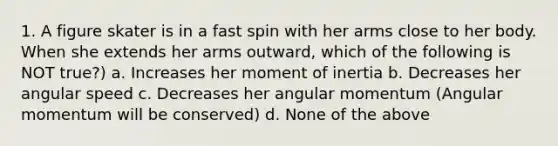 1. A figure skater is in a fast spin with her arms close to her body. When she extends her arms outward, which of the following is NOT true?) a. Increases her moment of inertia b. Decreases her angular speed c. Decreases her angular momentum (Angular momentum will be conserved) d. None of the above