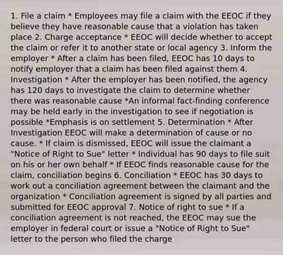 1. File a claim * Employees may file a claim with the EEOC if they believe they have reasonable cause that a violation has taken place 2. Charge acceptance * EEOC will decide whether to accept the claim or refer it to another state or local agency 3. Inform the employer * After a claim has been filed, EEOC has 10 days to notify employer that a claim has been filed against them 4. Investigation * After the employer has been notified, the agency has 120 days to investigate the claim to determine whether there was reasonable cause *An informal fact-finding conference may be held early in the investigation to see if negotiation is possible *Emphasis is on settlement 5. Determination * After Investigation EEOC will make a determination of cause or no cause. * If claim is dismissed, EEOC will issue the claimant a "Notice of Right to Sue" letter * Individual has 90 days to file suit on his or her own behalf * If EEOC finds reasonable cause for the claim, conciliation begins 6. Conciliation * EEOC has 30 days to work out a conciliation agreement between the claimant and the organization * Conciliation agreement is signed by all parties and submitted for EEOC approval 7. Notice of right to sue * If a conciliation agreement is not reached, the EEOC may sue the employer in federal court or issue a "Notice of Right to Sue" letter to the person who filed the charge