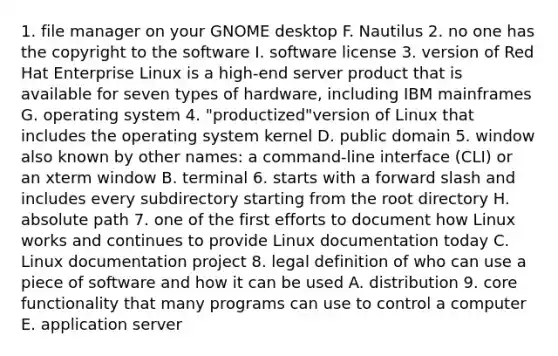 1. file manager on your GNOME desktop F. Nautilus 2. no one has the copyright to the software I. software license 3. version of Red Hat Enterprise Linux is a high-end server product that is available for seven types of hardware, including IBM mainframes G. operating system 4. "productized"version of Linux that includes the operating system kernel D. public domain 5. window also known by other names: a command-line interface (CLI) or an xterm window B. terminal 6. starts with a forward slash and includes every subdirectory starting from the root directory H. absolute path 7. one of the first efforts to document how Linux works and continues to provide Linux documentation today C. Linux documentation project 8. legal definition of who can use a piece of software and how it can be used A. distribution 9. core functionality that many programs can use to control a computer E. application server