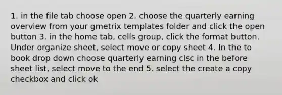 1. in the file tab choose open 2. choose the quarterly earning overview from your gmetrix templates folder and click the open button 3. in the home tab, cells group, click the format button. Under organize sheet, select move or copy sheet 4. In the to book drop down choose quarterly earning clsc in the before sheet list, select move to the end 5. select the create a copy checkbox and click ok