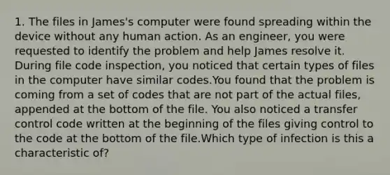 1. The files in James's computer were found spreading within the device without any human action. As an engineer, you were requested to identify the problem and help James resolve it. During file code inspection, you noticed that certain types of files in the computer have similar codes.You found that the problem is coming from a set of codes that are not part of the actual files, appended at the bottom of the file. You also noticed a transfer control code written at the beginning of the files giving control to the code at the bottom of the file.Which type of infection is this a characteristic of?