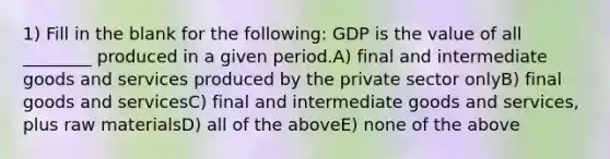 1) Fill in the blank for the following: GDP is the value of all ________ produced in a given period.A) final and intermediate goods and services produced by the private sector onlyB) final goods and servicesC) final and intermediate goods and services, plus raw materialsD) all of the aboveE) none of the above