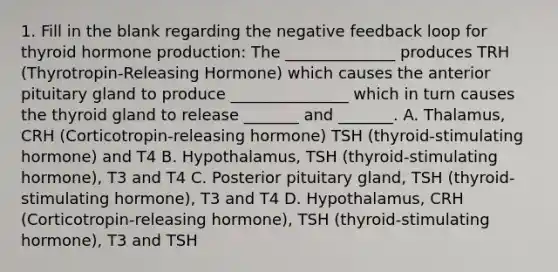 1. Fill in the blank regarding the negative feedback loop for thyroid hormone production: The ______________ produces TRH (Thyrotropin-Releasing Hormone) which causes the anterior pituitary gland to produce _______________ which in turn causes the thyroid gland to release _______ and _______. A. Thalamus, CRH (Corticotropin-releasing hormone) TSH (thyroid-stimulating hormone) and T4 B. Hypothalamus, TSH (thyroid-stimulating hormone), T3 and T4 C. Posterior pituitary gland, TSH (thyroid-stimulating hormone), T3 and T4 D. Hypothalamus, CRH (Corticotropin-releasing hormone), TSH (thyroid-stimulating hormone), T3 and TSH