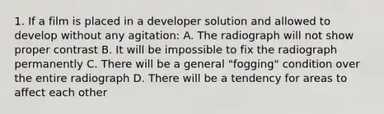 1. If a film is placed in a developer solution and allowed to develop without any agitation: A. The radiograph will not show proper contrast B. It will be impossible to fix the radiograph permanently C. There will be a general "fogging" condition over the entire radiograph D. There will be a tendency for areas to affect each other