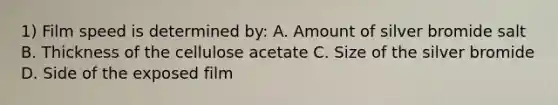 1) Film speed is determined by: A. Amount of silver bromide salt B. Thickness of the cellulose acetate C. Size of the silver bromide D. Side of the exposed film
