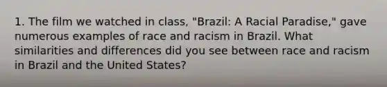 1. The film we watched in class, "Brazil: A Racial Paradise," gave numerous examples of race and racism in Brazil. What similarities and differences did you see between race and racism in Brazil and the United States?