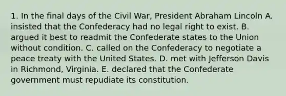 1. In the final days of the Civil War, President Abraham Lincoln A. insisted that the Confederacy had no legal right to exist. B. argued it best to readmit the Confederate states to the Union without condition. C. called on the Confederacy to negotiate a peace treaty with the United States. D. met with Jefferson Davis in Richmond, Virginia. E. declared that the Confederate government must repudiate its constitution.