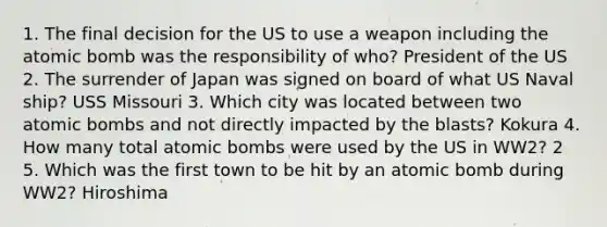 1. The final decision for the US to use a weapon including the atomic bomb was the responsibility of who? President of the US 2. The surrender of Japan was signed on board of what US Naval ship? USS Missouri 3. Which city was located between two atomic bombs and not directly impacted by the blasts? Kokura 4. How many total atomic bombs were used by the US in WW2? 2 5. Which was the first town to be hit by an atomic bomb during WW2? Hiroshima