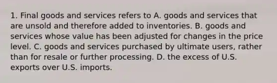 1. Final goods and services refers to A. goods and services that are unsold and therefore added to inventories. B. goods and services whose value has been adjusted for changes in the price level. C. goods and services purchased by ultimate users, rather than for resale or further processing. D. the excess of U.S. exports over U.S. imports.