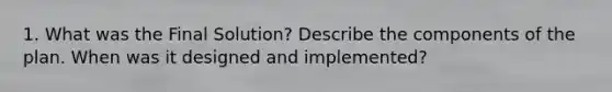 1. What was the Final Solution? Describe the components of the plan. When was it designed and implemented?