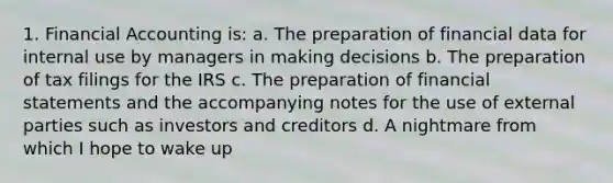 1. Financial Accounting is: a. The preparation of financial data for internal use by managers in making decisions b. The preparation of tax filings for the IRS c. The preparation of <a href='https://www.questionai.com/knowledge/kFBJaQCz4b-financial-statements' class='anchor-knowledge'>financial statements</a> and the accompanying notes for the use of external parties such as investors and creditors d. A nightmare from which I hope to wake up