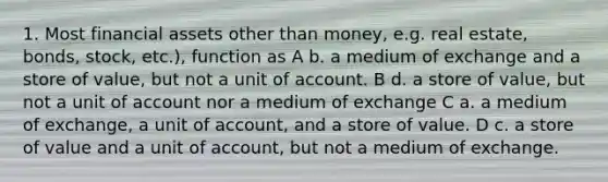 1. Most financial assets other than money, e.g. real estate, bonds, stock, etc.), function as A b. a medium of exchange and a store of value, but not a unit of account. B d. a store of value, but not a unit of account nor a medium of exchange C a. a medium of exchange, a unit of account, and a store of value. D c. a store of value and a unit of account, but not a medium of exchange.