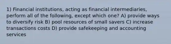 1) Financial institutions, acting as financial intermediaries, perform all of the following, except which one? A) provide ways to diversify risk B) pool resources of small savers C) increase transactions costs D) provide safekeeping and accounting services