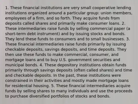 1. These financial institutions are very small cooperative lending institutions organized around a particular​ group: union​ members, employees of a​ firm, and so forth. They acquire funds from deposits called shares and primarily make consumer loans. 2. These intermediaries raise funds by selling commercial paper​ (a short-term debt​ instrument) and by issuing stocks and bonds. They lend these funds to consumers and to small businesses. 3. These financial intermediaries raise funds primarily by issuing checkable​ deposits, savings​ deposits, and time deposits. They then use these funds to make​ commercial, consumer, and mortgage loans and to buy U.S. government securities and municipal bonds. 4. These depository institutions obtain funds primarily through savings deposits​ (often called​ shares) and time and checkable deposits. In the​ past, these institutions were constrained in their activities and mostly made mortgage loans for residential housing. 5. These financial intermediaries acquire funds by selling shares to many individuals and use the proceeds to purchase diversified portfolios of stocks and bonds.