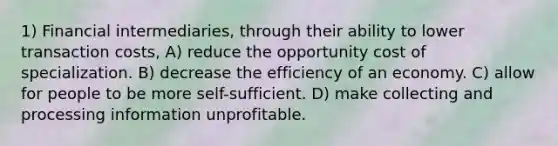 1) Financial intermediaries, through their ability to lower transaction costs, A) reduce the opportunity cost of specialization. B) decrease the efficiency of an economy. C) allow for people to be more self-sufficient. D) make collecting and processing information unprofitable.