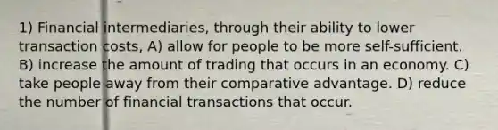 1) Financial intermediaries, through their ability to lower transaction costs, A) allow for people to be more self-sufficient. B) increase the amount of trading that occurs in an economy. C) take people away from their comparative advantage. D) reduce the number of financial transactions that occur.