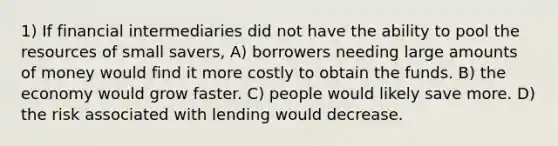 1) If financial intermediaries did not have the ability to pool the resources of small savers, A) borrowers needing large amounts of money would find it more costly to obtain the funds. B) the economy would grow faster. C) people would likely save more. D) the risk associated with lending would decrease.