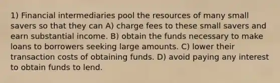 1) Financial intermediaries pool the resources of many small savers so that they can A) charge fees to these small savers and earn substantial income. B) obtain the funds necessary to make loans to borrowers seeking large amounts. C) lower their transaction costs of obtaining funds. D) avoid paying any interest to obtain funds to lend.