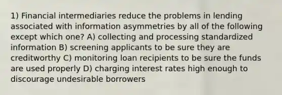 1) Financial intermediaries reduce the problems in lending associated with information asymmetries by all of the following except which one? A) collecting and processing standardized information B) screening applicants to be sure they are creditworthy C) monitoring loan recipients to be sure the funds are used properly D) charging interest rates high enough to discourage undesirable borrowers