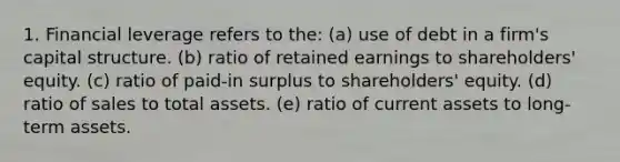 1. Financial leverage refers to the: (a) use of debt in a firm's capital structure. (b) ratio of retained earnings to shareholders' equity. (c) ratio of paid-in surplus to shareholders' equity. (d) ratio of sales to total assets. (e) ratio of current assets to long-term assets.