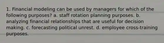 1. Financial modeling can be used by managers for which of the following purposes? a. staff rotation planning purposes. b. analyzing financial relationships that are useful for decision making. c. forecasting political unrest. d. employee cross-training purposes.