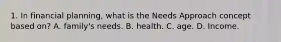 1. In financial planning, what is the Needs Approach concept based on? A. family's needs. B. health. C. age. D. Income.