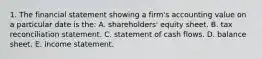 1. The financial statement showing a firm's accounting value on a particular date is the: A. shareholders' equity sheet. B. tax reconciliation statement. C. statement of cash flows. D. balance sheet. E. income statement.