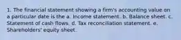 1. The financial statement showing a firm's accounting value on a particular date is the a. Income statement. b. Balance sheet. c. Statement of cash flows. d. Tax reconciliation statement. e. Shareholders' equity sheet.